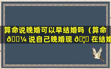 算命说晚婚可以早结婚吗（算命 🐼 说自己晚婚现 🦊 在结婚早怎么办）